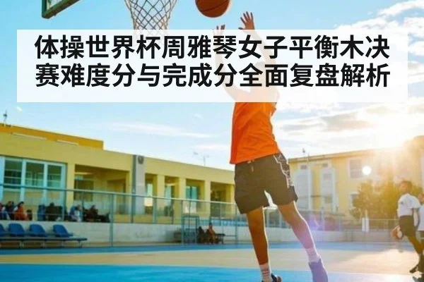 体操世界杯周雅琴女子平衡木决赛难度分与完成分全面复盘解析