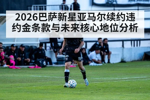 2026巴萨新星亚马尔续约违约金条款与未来核心地位分析