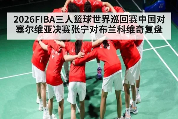 2026FIBA三人篮球世界巡回赛中国对塞尔维亚决赛张宁对布兰科维奇复盘